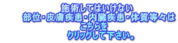 　　　　　　　　　施術してはいけない 　　　部位・皮膚疾患・内臓疾患・体質等々は 　　　　　　　　　　　　こちらを 　　　　　　　　　　クリックして下さい。